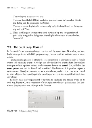 314 Chapter 9 Widgets and Designer
The code goes in orderform.cpp.
The user should click OK to send data into the Order, or Cancel to dismiss
the dialog and do nothing to the Order.
The totalPrice field should be read-only and calculated based on the quan-
tity and unitPrice.
2. Next, use Designer to create the same input dialog, and integrate it with
your code using either delegation or multiple inheritance, as described in
Section 9.7.
9.9 The Event Loop: Revisited
In Section 8.3, we introduced QApplication and the event loop. Now that you have
had some experience with GUI programming, you are ready to look at events in more
detail.
QWidgets send QEvents to other QObjects in response to user actions such as mouse
events and keyboard events. A widget can also respond to events from the window
manager such as repaints, resizes, or close events. Events are posted (i.e., added to the
event queue) and can be filtered and prioritized. Furthermore, it is possible to post a
custom event directly to any QObject or selectively respond to events that were posted
to other objects. You can delegate the handling of an event to a specially defined han-
dler object.
Each QWidget can be specialized to respond to keyboard and mouse events in its
own way. Figure 9.23 is a screenshot of a QWidget named KeySequenceLabel that cap-
tures a QKeySequence and displays it for the user.
FIGURE 9.23 KeySequenceLabel Widget
 
