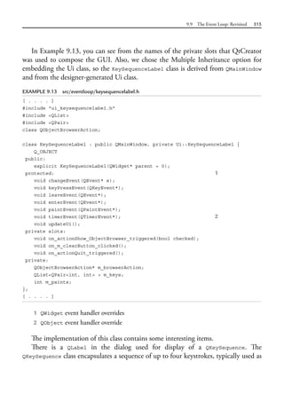 9.9 The Event Loop: Revisited 315
In Example 9.13, you can see from the names of the private slots that QtCreator
was used to compose the GUI. Also, we chose the Multiple Inheritance option for
embedding the Ui class, so the KeySequenceLabel class is derived from QMainWindow
and from the designer-generated Ui class.
EXAMPLE 9.13 src/eventloop/keysequencelabel.h
[ . . . . ]
#include "ui_keysequencelabel.h"
#include <QList>
#include <QPair>
class QObjectBrowserAction;
class KeySequenceLabel : public QMainWindow, private Ui::KeySequenceLabel {
Q_OBJECT
public:
explicit KeySequenceLabel(QWidget* parent = 0);
protected: 1
void changeEvent(QEvent* e);
void keyPressEvent(QKeyEvent*);
void leaveEvent(QEvent*);
void enterEvent(QEvent*);
void paintEvent(QPaintEvent*);
void timerEvent(QTimerEvent*); 2
void updateUi();
private slots:
void on_actionShow_ObjectBrowser_triggered(bool checked);
void on_m_clearButton_clicked();
void on_actionQuit_triggered();
private:
QObjectBrowserAction* m_browserAction;
QList<QPair<int, int> > m_keys;
int m_paints;
};
[ . . . . ]
1 QWidget event handler overrides
2 QObject event handler override
The implementation of this class contains some interesting items.
There is a QLabel in the dialog used for display of a QKeySequence. The
QKeySequence class encapsulates a sequence of up to four keystrokes, typically used as
 