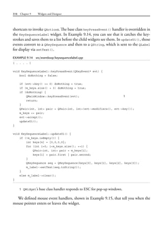 316 Chapter 9 Widgets and Designer
shortcuts to invoke QActions. The base class keyPressEvent() handler is overridden in
the KeySequenceLabel widget. In Example 9.14, you can see that it catches the key-
strokes and saves them to a list before the child widgets see them. In updateUi(), those
events convert to a QKeySequence and then to a QString, which is sent to the QLabel
for display via setText().
EXAMPLE 9.14 src/eventloop/keysequencelabel.cpp
[ . . . . ]
void KeySequenceLabel::keyPressEvent(QKeyEvent* evt) {
bool doNothing = false;
if (evt->key() == 0) doNothing = true;
if (m_keys.size() > 3) doNothing = true;
if (doNothing) {
QMainWindow::keyPressEvent(evt); 1
return;
}
QPair<int, int> pair = QPair<int, int>(evt->modifiers(), evt->key());
m_keys << pair;
evt->accept();
updateUi();
}
void KeySequenceLabel::updateUi() {
if (!m_keys.isEmpty()) {
int keys[4] = {0,0,0,0};
for (int i=0; i<m_keys.size(); ++i) {
QPair<int, int> pair = m_keys[i];
keys[i] = pair.first | pair.second;
}
QKeySequence seq = QKeySequence(keys[0], keys[1], keys[2], keys[3]);
m_label->setText(seq.toString());
}
else m_label->clear();
}
1 QWidget’s base class handler responds to ESC for pop-up windows.
We defined mouse event handlers, shown in Example 9.15, that tell you when the
mouse pointer enters or leaves the widget.
 