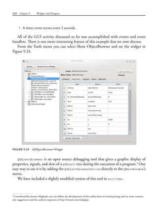 318 Chapter 9 Widgets and Designer
1 A timer event occurs every 2 seconds.
All of the GUI activity discussed so far was accomplished with events and event
handlers. There is one more interesting feature of this example that we now discuss.
From the Tools menu you can select Show ObjectBrowser and see the widget in
Figure 9.24.
FIGURE 9.24 QObjectBrowser Widget
QObjectBrowser is an open source debugging tool that gives a graphic display of
properties, signals, and slots of a QObject tree during the execution of a program.3
One
easy way to use it is by adding the QObjectBrowserAction directly to the QMainWindow’s
menu.
We have included a slightly modified version of this tool in src/libs.
3
Contributed by Jeremy Magland, you can follow the development of this utility from its initial posting and see some commu-
nity suggestions and the author’s responses at http://tinyurl.com/2a6qkpy.
 