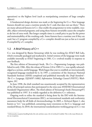 4 Chapter 1 C++ Introduction
operations) to the highest level (such as manipulating containers of large complex
objects).
A fundamental design decision was made at the beginning for C++: New language
features should not cause a runtime penalty for C code that does not use them.2
There
are many advanced features in C++ that enable the programmer to write readable, reus-
able, object-oriented programs; and using those features invariably causes the compiler
to do lots of extra work. But longer compile times is a small price to pay for the power
and maintainability of the resulting code. Some features have a runtime cost if they are
used, but a C program compiled by a C++ compiler should run just as fast as it would
if compiled by a C compiler.
1.2 A Brief History of C++
C++ was designed by Bjarne Stroustrup while he was working for AT&T Bell Labs,
which eventually packaged and marketed it. Initial versions of the language were made
available internally at AT&T beginning in 1981. C++ evolved steadily in response to
user feedback.
The first edition of Stroustrup’s book, The C++ Programming Language, was pub-
lished in early 1986. After the release of Version 2.0 in 1989, C++ was rapidly acknowl-
edged as a serious, useful language. Work began that year to establish an internationally
recognized language standard for it. In 1997, a committee of the American National
Standards Institute (ANSI) completed and published internally the Draft Standard -
The C++ Language, X3J16/97-14882, Information Technology Council (NSITC), Wash-
ington, DC.
In June 1998, the draft standard was unanimously accepted by the representatives
of the 20 principal nations that participated in the nine-year ANSI/ISO (International
Standards Organization) effort. The third edition of Stroustrup’s book [Stroustrup97]
was published in 1997. It is widely regarded as the definitive C++ reference.
Ongoing work to refine the standard is being done by the ISO with the Interna-
tional Electrotechnical Commission (IEC), an international standards and conformity
assessment body for all fields of electrotechnology. In 2005, a Technical Report 1, also
known as “tr1,” was published, containing many extensions to the C++ language and
standard library. In 2010, the international standardization working group on C++ was
2
Unfortunately, exception-handling broke this rule and does cause a bit of overhead if enabled. This is why many libraries do
not use exceptions.
 