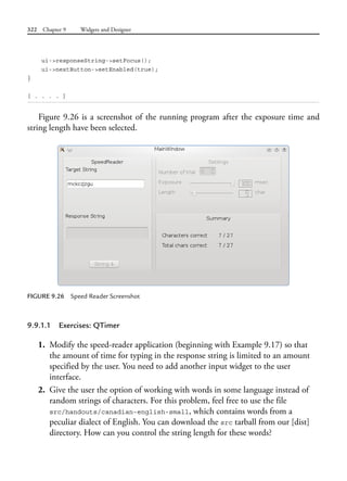 322 Chapter 9 Widgets and Designer
ui->responseString->setFocus();
ui->nextButton->setEnabled(true);
}
[ . . . . ]
Figure 9.26 is a screenshot of the running program after the exposure time and
string length have been selected.
FIGURE 9.26 Speed Reader Screenshot
9.9.1.1 Exercises: QTimer
1. Modify the speed-reader application (beginning with Example 9.17) so that
the amount of time for typing in the response string is limited to an amount
specified by the user. You need to add another input widget to the user
interface.
2. Give the user the option of working with words in some language instead of
random strings of characters. For this problem, feel free to use the file
src/handouts/canadian-english-small, which contains words from a
peculiar dialect of English. You can download the src tarball from our [dist]
directory. How can you control the string length for these words?
 