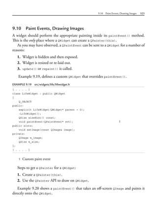9.10 Paint Events, Drawing Images 323
9.10 Paint Events, Drawing Images
A widget should perform the appropriate painting inside its paintEvent() method.
This is the only place where a QWidget can create a QPainter(this).
As you may have observed, a QPaintEvent can be sent to a QWidget for a number of
reasons:
1. Widget is hidden and then exposed.
2. Widget is resized or re-laid out.
3. update() or repaint() is called.
Example 9.19, defines a custom QWidget that overrides paintEvent().
EXAMPLE 9.19 src/widgets/life/lifewidget.h
[ . . . . ]
class LifeWidget : public QWidget
{
Q_OBJECT
public:
explicit LifeWidget(QWidget* parent = 0);
~LifeWidget();
QSize sizeHint() const;
void paintEvent(QPaintEvent* evt); 1
public slots:
void setImage(const QImage& image);
private:
QImage m_image;
QSize m_size;
};
[ . . . . ]
1 Custom paint event
Steps to get a QPainter for a QWidget:
1. Create a QPainter(this).
2. Use the QPainter API to draw on QWidget.
Example 9.20 shows a paintEvent() that takes an off-screen QImage and paints it
directly onto the QWidget.
 
