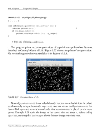 324 Chapter 9 Widgets and Designer
EXAMPLE 9.20 src/widgets/life/lifewidget.cpp
[ . . . . ]
void LifeWidget::paintEvent(QPaintEvent* evt) {
QPainter painter(this); 1
if (!m_image.isNull())
painter.drawImage(QPoint(0,0), m_image);
}
1 First line of most paintEvents.
This program paints successive generations of population maps based on the rules
described in Conway’s Game of Life.4
Figure 9.27 shows a snapshot of one generation.
We revisit this game when we parallelize it in Section 17.2.3.
FIGURE 9.27 Conway’s Game of Life
Normally, paintEvent() is not called directly, but you can schedule it to be called,
synchronously or asynchronously. repaint() does not return until paintEvent() has
been called. update() returns immediately after a QPaintEvent is placed on the event
queue. Example 9.21 scales the image to the correct size and saves it, before calling
update(), ensuring that LifeWidget shows the new image sometime soon.
4
http://en.wikipedia.org/wiki/Conway%27s_Game_of_Life
 