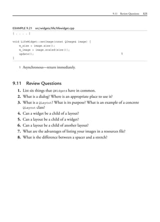 9.11 Review Questions 325
EXAMPLE 9.21 src/widgets/life/lifewidget.cpp
[ . . . . ]
void LifeWidget::setImage(const QImage& image) {
m_size = image.size();
m_image = image.scaled(size());
update(); 1
}
1 Asynchronous—return immediately.
9.11 Review Questions
1. List six things that QWidgets have in common.
2. What is a dialog? Where is an appropriate place to use it?
3. What is a QLayout? What is its purpose? What is an example of a concrete
QLayout class?
4. Can a widget be a child of a layout?
5. Can a layout be a child of a widget?
6. Can a layout be a child of another layout?
7. What are the advantages of listing your images in a resources file?
8. What is the difference between a spacer and a stretch?
 