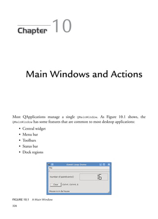 326
10
Main Windows and Actions
Most QApplications manage a single QMainWindow. As Figure 10.1 shows, the
QMainWindow has some features that are common to most desktop applications:
• Central widget
• Menu bar
• Toolbars
• Status bar
• Dock regions
FIGURE 10.1 A Main Window
 