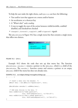 328 Chapter 10 Main Windows and Actions
To help the user make the right choice, each QAction can have the following:
• Text and/or icon that appears on a menu and/or button
• An accelerator, or a shortcut key
• A “What’s this?” and a tooltip
• A way to toggle the state of the action between visible/invisible, enabled/
disabled, and checked/not checked
• changed(), hovered(), toggled(), and triggered() signals
The QMainWindow in Figure 10.2 has a single menu bar that contains a single menu
that offers two choices.
FIGURE 10.2 QMenu
Example 10.2 shows the code that sets up that menu bar. The function
QMainWindow::menuBar() returns a pointer to the QMenuBar, which is a child of the
QMainWindow. The menuBar() function creates and returns a pointer to an empty
QMenuBar child if the menu bar does not already exist.
EXAMPLE 10.2 src/widgets/dialogs/messagebox/dialogs.cpp
[ . . . . ]
/* Insert a menu into the menubar. */
QMenu* menu = new QMenu(tr("&Questions"), this);
QMainWindow::menuBar()->addMenu(menu);
/* Add some choices to the menu. */
menu->addAction(tr("&Ask question"),
this, SLOT(askQuestion()), tr("Alt+A"));
menu->addAction(tr("Ask a &dumb question"),
this, SLOT(askDumbQuestion()), tr("Alt+D"));
}
 