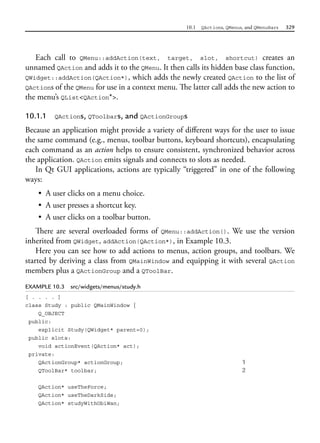 10.1 QActions, QMenus, and QMenuBars 329
Each call to QMenu::addAction(text, target, slot, shortcut) creates an
unnamed QAction and adds it to the QMenu. It then calls its hidden base class function,
QWidget::addAction(QAction*), which adds the newly created QAction to the list of
QActions of the QMenu for use in a context menu. The latter call adds the new action to
the menu’s QList<QAction*>.
10.1.1 QActions, QToolbars, and QActionGroups
Because an application might provide a variety of different ways for the user to issue
the same command (e.g., menus, toolbar buttons, keyboard shortcuts), encapsulating
each command as an action helps to ensure consistent, synchronized behavior across
the application. QAction emits signals and connects to slots as needed.
In Qt GUI applications, actions are typically “triggered” in one of the following
ways:
• A user clicks on a menu choice.
• A user presses a shortcut key.
• A user clicks on a toolbar button.
There are several overloaded forms of QMenu::addAction(). We use the version
inherited from QWidget, addAction(QAction*), in Example 10.3.
Here you can see how to add actions to menus, action groups, and toolbars. We
started by deriving a class from QMainWindow and equipping it with several QAction
members plus a QActionGroup and a QToolBar.
EXAMPLE 10.3 src/widgets/menus/study.h
[ . . . . ]
class Study : public QMainWindow {
Q_OBJECT
public:
explicit Study(QWidget* parent=0);
public slots:
void actionEvent(QAction* act);
private:
QActionGroup* actionGroup; 1
QToolBar* toolbar; 2
QAction* useTheForce;
QAction* useTheDarkSide;
QAction* studyWithObiWan;
 