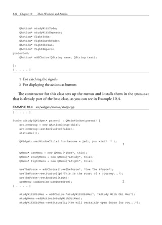 330 Chapter 10 Main Windows and Actions
QAction* studyWithYoda;
QAction* studyWithEmperor;
QAction* fightYoda;
QAction* fightDarthVader;
QAction* fightObiWan;
QAction* fightEmperor;
protected:
QAction* addChoice(QString name, QString text);
};
[ . . . . ]
1 For catching the signals
2 For displaying the actions as buttons
The constructor for this class sets up the menus and installs them in the QMenuBar
that is already part of the base class, as you can see in Example 10.4.
EXAMPLE 10.4 src/widgets/menus/study.cpp
[ . . . . ]
Study::Study(QWidget* parent) : QMainWindow(parent) {
actionGroup = new QActionGroup(this);
actionGroup->setExclusive(false);
statusBar();
QWidget::setWindowTitle( "to become a jedi, you wish? " );
1
QMenu* useMenu = new QMenu("&Use", this);
QMenu* studyMenu = new QMenu("&Study", this);
QMenu* fightMenu = new QMenu("&Fight", this);
useTheForce = addChoice("useTheForce", "Use The &Force");
useTheForce->setStatusTip("This is the start of a journey...");
useTheForce->setEnabled(true);
useMenu->addAction(useTheForce); 2
[ . . . . ]
studyWithObiWan = addChoice("studyWithObiWan", "&Study With Obi Wan");
studyMenu->addAction(studyWithObiWan);
studyWithObiWan->setStatusTip("He will certainly open doors for you...");
 