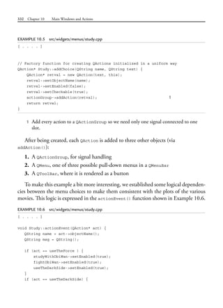 332 Chapter 10 Main Windows and Actions
EXAMPLE 10.5 src/widgets/menus/study.cpp
[ . . . . ]
// Factory function for creating QActions initialized in a uniform way
QAction* Study::addChoice(QString name, QString text) {
QAction* retval = new QAction(text, this);
retval->setObjectName(name);
retval->setEnabled(false);
retval->setCheckable(true);
actionGroup->addAction(retval); 1
return retval;
}
1 Add every action to a QActionGroup so we need only one signal connected to one
slot.
After being created, each QAction is added to three other objects (via
addAction()):
1. A QActionGroup, for signal handling
2. A QMenu, one of three possible pull-down menus in a QMenuBar
3. A QToolBar, where it is rendered as a button
To make this example a bit more interesting, we established some logical dependen-
cies between the menu choices to make them consistent with the plots of the various
movies. This logic is expressed in the actionEvent() function shown in Example 10.6.
EXAMPLE 10.6 src/widgets/menus/study.cpp
[ . . . . ]
void Study::actionEvent(QAction* act) {
QString name = act->objectName();
QString msg = QString();
if (act == useTheForce ) {
studyWithObiWan->setEnabled(true);
fightObiWan->setEnabled(true);
useTheDarkSide->setEnabled(true);
}
if (act == useTheDarkSide) {
 