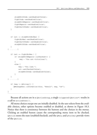 10.1 QActions, QMenus, and QMenuBars 333
studyWithYoda->setEnabled(false);
fightYoda->setEnabled(true);
studyWithEmperor->setEnabled(true);
fightEmperor->setEnabled(true);
fightDarthVader->setEnabled(true);
}
if (act == studyWithObiWan) {
fightObiWan->setEnabled(true);
fightDarthVader->setEnabled(true);
studyWithYoda->setEnabled(true);
}
[ . . . . ]
if (act == fightObiWan ) {
if (studyWithEmperor->isChecked()) {
msg = "You are victorious!";
}
else {
msg = "You lose.";
act->setChecked(false);
studyWithYoda->setEnabled(false);
}
}
[ . . . . ]
if (msg != QString()) {
QMessageBox::information(this, "Result", msg, "ok");
}
}
Because all actions are in a QActionGroup, a single triggered(QAction*) results in
a call to actionEvent().
All menu choices except one are initially disabled. As the user selects from the avail-
able choices, other options become enabled or disabled, as shown in Figure 10.3.
Notice that there is consistency between the buttons and the choices in the menus.
Clicking an enabled button causes the corresponding menu item to be checked.
QAction stores the state (enabled/checked), and the QMenu and QToolBar provide views
of the QAction.
 