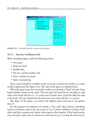 334 Chapter 10 Main Windows and Actions
10.1.2 Exercise: CardGame GUI
Write a blackjack game, with the following actions:
• New game
• Deal new hand
• Shuffle deck
• Hit me—ask for another card
• Stay—evaluate my hand
• Quit—stop playing
These actions should be available via the menu bar as well as the toolbar, in a main
window application like Figure 10.4. The rules of the game are explained next.
When the game starts, the user and the dealer are each dealt a “hand” of cards. Each
hand initially consists of two cards. The user plays her hand first by deciding to add
cards to her hand with the Hit Me action zero or more times. Each Hit adds one card
to her hand. The user signals that she wants no more cards with the Stay action.
The object of the game is to achieve the highest point total that is not greater
than 21.
For the purposes of evaluation of a hand, a “face card” (Jack, Queen, and King)
counts as 10 points, and an Ace can count as 1 or 11 points, whichever is better. Each
other card has a number and a point value equal to that number. If the hand consists
of an Ace plus a Jack, then it is better to count the Ace as 11 so that the total score is
FIGURE 10.3 Checkable Actions in Menus and Toolbars
 