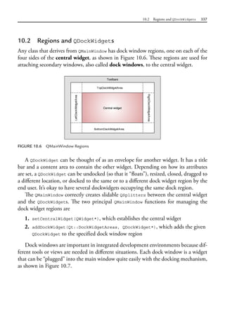 10.2 Regions and QDockWidgets 337
10.2 Regions and QDockWidgets
Any class that derives from QMainWindow has dock window regions, one on each of the
four sides of the central widget, as shown in Figure 10.6. These regions are used for
attaching secondary windows, also called dock windows, to the central widget.
FIGURE 10.6 QMainWindow Regions
A QDockWidget can be thought of as an envelope for another widget. It has a title
bar and a content area to contain the other widget. Depending on how its attributes
are set, a QDockWidget can be undocked (so that it “floats”), resized, closed, dragged to
a different location, or docked to the same or to a different dock widget region by the
end user. It’s okay to have several dockwidgets occupying the same dock region.
The QMainWindow correctly creates slidable QSplitters between the central widget
and the QDockWidgets. The two principal QMainWindow functions for managing the
dock widget regions are
1. setCentralWidget(QWidget*), which establishes the central widget
2. addDockWidget(Qt::DockWidgetAreas, QDockWidget*), which adds the given
QDockWidget to the specified dock window region
Dock windows are important in integrated development environments because dif-
ferent tools or views are needed in different situations. Each dock window is a widget
that can be “plugged” into the main window quite easily with the docking mechanism,
as shown in Figure 10.7.
 