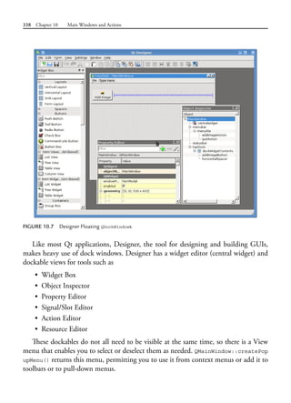 338 Chapter 10 Main Windows and Actions
FIGURE 10.7 Designer Floating QDockWindows
Like most Qt applications, Designer, the tool for designing and building GUIs,
makes heavy use of dock windows. Designer has a widget editor (central widget) and
dockable views for tools such as
• Widget Box
• Object Inspector
• Property Editor
• Signal/Slot Editor
• Action Editor
• Resource Editor
These dockables do not all need to be visible at the same time, so there is a View
menu that enables you to select or deselect them as needed. QMainWindow::createPop
upMenu() returns this menu, permitting you to use it from context menus or add it to
toolbars or to pull-down menus.
 