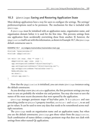 10.3 QSettings: Saving and Restoring Application State 339
10.3 QSettings: Saving and Restoring Application State
Most desktop applications have a way for users to configure the settings. The settings/
preferences/options need to be persistent. The mechanism for that is included with
QSettings.
A QSettings must be initialized with an application name, organization name, and
organization domain before it is used for the first time. This prevents settings from
one  application from accidentally overwriting those from another. If, however, the
QApplication itselfissetwiththisinformation,asshowninExample10.7,theQSettings
default constructor uses it.
EXAMPLE 10.7 src/widgets/mainwindow/mainwindow-main.cpp
#include "mymainwindow.h"
#include <QApplication>
int main( int argc, char ** argv ) {
QApplication app( argc, argv );
app.setOrganizationName("objectlearning");
app.setOrganizationDomain("objectlearning.net");
app.setApplicationName("mainwindow-test");
MyMainWindow mw;
mw.show();
return app.exec();
}
Now that the QApplication is initialized, you can create QSettings instances using
the default constructor.
As you develop a new QMainWindow application, the first persistent settings you may
want to save are probably the window size and position. You may also want to save the
names of the most recent documents that were opened by the application.
QSettings manages persistent maps of key/value pairs. It is a QObject and uses
something similar to QObject’s property interface, setValue() and value(), to set and
get its values. It can be used to store any data that needs to be remembered across mul-
tiple executions.
The QSettings needs an organization name and an application name, but when
you use the default constructor, QSettings gets those values from the QApplication.
Each combination of names defines a unique persistent map that does not clash with
settings from other-named Qt applications.
 