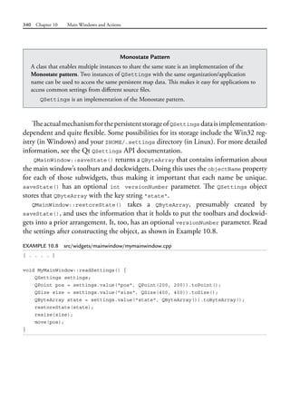 340 Chapter 10 Main Windows and Actions
TheactualmechanismforthepersistentstorageofQSettings dataisimplementation-
dependent and quite flexible. Some possibilities for its storage include the Win32 reg-
istry (in Windows) and your $HOME/.settings directory (in Linux). For more detailed
information, see the Qt QSettings API documentation.
QMainWindow::saveState() returns a QByteArray that contains information about
the main window’s toolbars and dockwidgets. Doing this uses the objectName property
for each of those subwidgets, thus making it important that each name be unique.
saveState() has an optional int versionNumber parameter. The QSettings object
stores that QByteArray with the key string "state".
QMainWindow::restoreState() takes a QByteArray, presumably created by
saveState(), and uses the information that it holds to put the toolbars and dockwid-
gets into a prior arrangement. It, too, has an optional versionNumber parameter. Read
the settings after constructing the object, as shown in Example 10.8.
EXAMPLE 10.8 src/widgets/mainwindow/mymainwindow.cpp
[ . . . . ]
void MyMainWindow::readSettings() {
QSettings settings;
QPoint pos = settings.value("pos", QPoint(200, 200)).toPoint();
QSize size = settings.value("size", QSize(400, 400)).toSize();
QByteArray state = settings.value("state", QByteArray()).toByteArray();
restoreState(state);
resize(size);
move(pos);
}
Monostate Pattern
A class that enables multiple instances to share the same state is an implementation of the
Monostate pattern. Two instances of QSettings with the same organization/application
name can be used to access the same persistent map data. This makes it easy for applications to
access common settings from different source files.
QSettings is an implementation of the Monostate pattern.
 