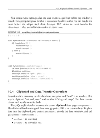 10.4 Clipboard and Data Transfer Operations 341
You should write settings after the user wants to quit but before the window is
closed. The appropriate place for that is in an event handler, so that you can handle the
event before the widget itself does. Example 10.9 shows an event handler for
closeEvent() that saves this information to QSettings.
EXAMPLE 10.9 src/widgets/mainwindow/mymainwindow.cpp
[ . . . . ]
void MyMainWindow::closeEvent(QCloseEvent* event) {
if (maybeSave()) {
writeSettings();
event->accept();
} else {
event->ignore();
}
}
void MyMainWindow::writeSettings() {
/* Save postion/size of main window */
QSettings settings;
settings.setValue("pos", pos());
settings.setValue("size", size());
settings.setValue("state", saveState());
}
10.4 Clipboard and Data Transfer Operations
Sometimes it is necessary to take data from one place and “send” it to another. One
way is clipboard “cut and paste,” and another is “drag and drop.” The data transfer
classes used are the same for both.
Every Qt application has access to the system clipboard from qApp->clipboard().
The clipboard holds onto typed data (text, graphics, URLs, or custom data). To place
data into the clipboard, you create a QMimeData, encode the data somehow, and call
QClipBoard->setMimeData().
• setText() to store text
• setHtml() to store rich text
 