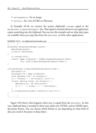 342 Chapter 10 Main Windows and Actions
• setImageData() for an image
• setUrls() for a list of URLs or filenames
In Example 10.10, we connect the system clipboard’s changed signal to the
MainWindow clipboardChanged() slot. That signal is emitted whenever any application
copies something into the clipboard. You can run this example and see what data types
are available when you copy data from the QTextEdit or from other applications.
EXAMPLE 10.10 src/clipboard/mainwindow.cpp
[ . . . . ]
MainWindow::MainWindow(QWidget* parent) :
QMainWindow(parent),
ui(new Ui::MainWindow)
{
ui->setupUi(this);
connect (qApp->clipboard(), SIGNAL(changed(QClipboard::Mode)),
this, SLOT(clipboardChanged(QClipboard::Mode)));
}
void MainWindow::clipboardChanged(QClipboard::Mode) {
QStringList sl;
QClipboard *cb = qApp->clipboard();
const QMimeData *md = cb->mimeData();
sl << "Formats: " + md->formats().join(",");
foreach (QString format, md->formats()) {
QByteArray ba = md->data(format);
sl << " " + format + ": " + QString(ba);
}
ui->clipboardContentsEdit->setText(sl.join("n"));
}
[ . . . . ]
Figure 10.8 shows what happens when text is copied from the QTextEdit. In this
case, clipboard data is encoded in three ways: plain text, HTML, and an OASIS open-
document format. You can choose which format to use depending on what kind of
data you need in the paste or drop object.
 