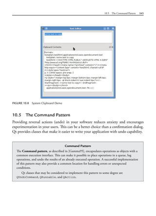 10.5 The Command Pattern 343
FIGURE 10.8 System Clipboard Demo
Command Pattern
The Command pattern, as described in [Gamma95], encapsulates operations as objects with a
common execution interface. This can make it possible to place operations in a queue, log
operations, and undo the results of an already executed operation. A successful implementation
of this pattern may also provide a common location for handling errors or unexpected
conditions.
Qt classes that may be considered to implement this pattern to some degree are
QUndoCommand, QRunnable, and QAction.
10.5 The Command Pattern
Providing reversal actions (undo) in your software reduces anxiety and encourages
experimentation in your users. This can be a better choice than a confirmation dialog.
Qt provides classes that make it easier to write your application with undo capability.
 