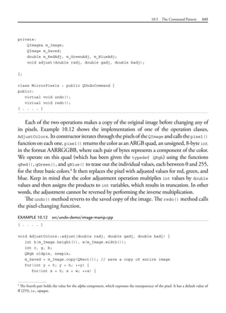 10.5 The Command Pattern 345
private:
QImage& m_Image;
QImage m_Saved;
double m_RedAdj, m_GreenAdj, m_BlueAdj;
void adjust(double radj, double gadj, double badj);
};
class MirrorPixels : public QUndoCommand {
public:
virtual void undo();
virtual void redo();
[ . . . . ]
Each of the two operations makes a copy of the original image before changing any of
its pixels. Example 10.12 shows the implementation of one of the operation classes,
AdjustColors.ItsconstructoriteratesthroughthepixelsoftheQImage andcallsthepixel()
function on each one. pixel() returns the color as an ARGB quad, an unsigned, 8-byte int
in the format AARRGGBB, where each pair of bytes represents a component of the color.
We operate on this quad (which has been given the typedef QRgb) using the functions
qRed(), qGreen(), and qBlue() to tease out the individual values, each between 0 and 255,
for the three basic colors.6
It then replaces the pixel with adjusted values for red, green, and
blue. Keep in mind that the color adjustment operation multiplies int values by double
values and then assigns the products to int variables, which results in truncation. In other
words, the adjustment cannot be reversed by performing the inverse multiplication.
The undo() method reverts to the saved copy of the image. The redo() method calls
the pixel-changing function.
EXAMPLE 10.12 src/undo-demo/image-manip.cpp
[ . . . . ]
void AdjustColors::adjust(double radj, double gadj, double badj) {
int h(m_Image.height()), w(m_Image.width());
int r, g, b;
QRgb oldpix, newpix;
m_Saved = m_Image.copy(QRect()); // save a copy of entire image
for(int y = 0; y < h; ++y) {
for(int x = 0; x < w; ++x) {
6
The fourth pair holds the value for the alpha component, which expresses the transparency of the pixel. It has a default value of
ff (255), i.e., opaque.
 