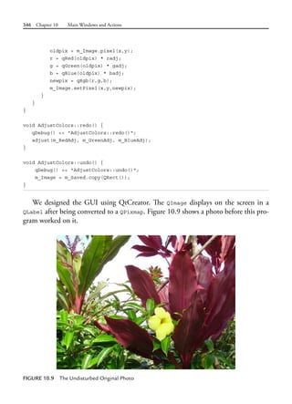 346 Chapter 10 Main Windows and Actions
oldpix = m_Image.pixel(x,y);
r = qRed(oldpix) * radj;
g = qGreen(oldpix) * gadj;
b = qBlue(oldpix) * badj;
newpix = qRgb(r,g,b);
m_Image.setPixel(x,y,newpix);
}
}
}
void AdjustColors::redo() {
qDebug() << "AdjustColors::redo()";
adjust(m_RedAdj, m_GreenAdj, m_BlueAdj);
}
void AdjustColors::undo() {
qDebug() << "AdjustColors::undo()";
m_Image = m_Saved.copy(QRect());
}
We designed the GUI using QtCreator. The QImage displays on the screen in a
QLabel after being converted to a QPixmap. Figure 10.9 shows a photo before this pro-
gram worked on it.
FIGURE 10.9 The Undisturbed Original Photo
 