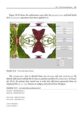 10.5 The Command Pattern 347
Figure 10.10 shows the unfortunate scene after the AdjustColors and both kinds
of MirrorPixels operations have been applied to it.
FIGURE 10.10 The Undo-Demo Screen
The UndoMainWin class is derived from QMainWindow and uses QUndoStack. By
default, QtCreator embeds the Ui class as a pointer member of UndoMainWin. In Exam-
ple 10.13, the private slots started out as stubs that QtCreator generated when we
employed the Go to slot feature on widgets and actions from Designer.
EXAMPLE 10.13 src/undo-demo/undomainwin.h
#ifndef UNDOMAINWIN_H
#define UNDOMAINWIN_H
#include <QMainWindow>
#include <QUndoStack>
class QWidget;
class QLabel;
 