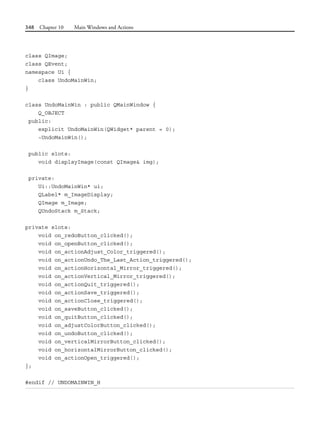 348 Chapter 10 Main Windows and Actions
class QImage;
class QEvent;
namespace Ui {
class UndoMainWin;
}
class UndoMainWin : public QMainWindow {
Q_OBJECT
public:
explicit UndoMainWin(QWidget* parent = 0);
~UndoMainWin();
public slots:
void displayImage(const QImage& img);
private:
Ui::UndoMainWin* ui;
QLabel* m_ImageDisplay;
QImage m_Image;
QUndoStack m_Stack;
private slots:
void on_redoButton_clicked();
void on_openButton_clicked();
void on_actionAdjust_Color_triggered();
void on_actionUndo_The_Last_Action_triggered();
void on_actionHorizontal_Mirror_triggered();
void on_actionVertical_Mirror_triggered();
void on_actionQuit_triggered();
void on_actionSave_triggered();
void on_actionClose_triggered();
void on_saveButton_clicked();
void on_quitButton_clicked();
void on_adjustColorButton_clicked();
void on_undoButton_clicked();
void on_verticalMirrorButton_clicked();
void on_horizontalMirrorButton_clicked();
void on_actionOpen_triggered();
};
#endif // UNDOMAINWIN_H
 