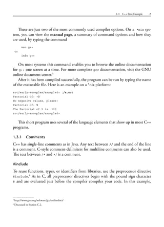1.3 C++ First Example 7
These are just two of the most commonly used compiler options. On a *nix sys-
tem, you can view the manual page, a summary of command options and how they
are used, by typing the command
man g++
or
info g++
On most systems this command enables you to browse the online documentation
for g++ one screen at a time. For more complete gcc documentation, visit the GNU
online document center.5
After it has been compiled successfully, the program can be run by typing the name
of the executable file. Here is an example on a *nix platform:
src/early-examples/example0> ./a.out
Factorial of: -3
No negative values, please!
Factorial of: 5
The Factorial of 5 is: 120
src/early-examples/example0>
This short program uses several of the language elements that show up in most C++
programs.
1.3.1 Comments
C++ has single-line comments as in Java. Any text between // and the end of the line
is a comment. C-style comment-delimiters for multiline comments can also be used.
The text between /* and */ is a comment.
#include
To reuse functions, types, or identifiers from libraries, use the preprocessor directive
#include.6
As in C, all preprocessor directives begin with the pound sign character
# and are evaluated just before the compiler compiles your code. In this example,
5
http://www.gnu.org/software/gcc/onlinedocs/
6
Discussed in Section C.2.
 