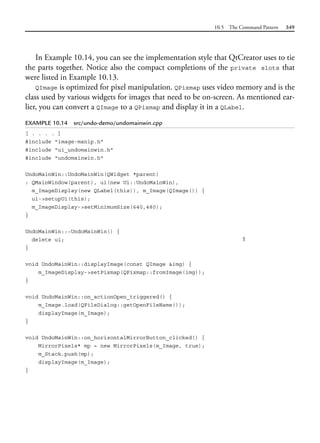 10.5 The Command Pattern 349
In Example 10.14, you can see the implementation style that QtCreator uses to tie
the parts together. Notice also the compact completions of the private slots that
were listed in Example 10.13.
QImage is optimized for pixel manipulation. QPixmap uses video memory and is the
class used by various widgets for images that need to be on-screen. As mentioned ear-
lier, you can convert a QImage to a QPixmap and display it in a QLabel.
EXAMPLE 10.14 src/undo-demo/undomainwin.cpp
[ . . . . ]
#include "image-manip.h"
#include "ui_undomainwin.h"
#include "undomainwin.h"
UndoMainWin::UndoMainWin(QWidget *parent)
: QMainWindow(parent), ui(new Ui::UndoMainWin),
m_ImageDisplay(new QLabel(this)), m_Image(QImage()) {
ui->setupUi(this);
m_ImageDisplay->setMinimumSize(640,480);
}
UndoMainWin::~UndoMainWin() {
delete ui; 1
}
void UndoMainWin::displayImage(const QImage &img) {
m_ImageDisplay->setPixmap(QPixmap::fromImage(img));
}
void UndoMainWin::on_actionOpen_triggered() {
m_Image.load(QFileDialog::getOpenFileName());
displayImage(m_Image);
}
void UndoMainWin::on_horizontalMirrorButton_clicked() {
MirrorPixels* mp = new MirrorPixels(m_Image, true);
m_Stack.push(mp);
displayImage(m_Image);
}
 