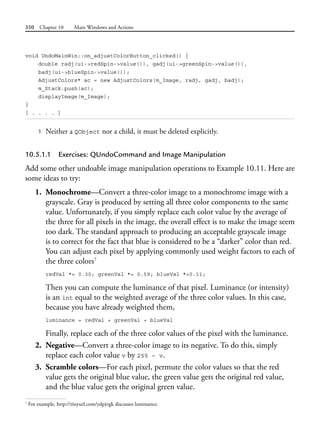 350 Chapter 10 Main Windows and Actions
void UndoMainWin::on_adjustColorButton_clicked() {
double radj(ui->redSpin->value()), gadj(ui->greenSpin->value()),
badj(ui->blueSpin->value());
AdjustColors* ac = new AdjustColors(m_Image, radj, gadj, badj);
m_Stack.push(ac);
displayImage(m_Image);
}
[ . . . . ]
1 Neither a QObject nor a child, it must be deleted explicitly.
10.5.1.1 Exercises: QUndoCommand and Image Manipulation
Add some other undoable image manipulation operations to Example 10.11. Here are
some ideas to try:
1. Monochrome—Convert a three-color image to a monochrome image with a
grayscale. Gray is produced by setting all three color components to the same
value. Unfortunately, if you simply replace each color value by the average of
the three for all pixels in the image, the overall effect is to make the image seem
too dark. The standard approach to producing an acceptable grayscale image
is to correct for the fact that blue is considered to be a “darker” color than red.
You can adjust each pixel by applying commonly used weight factors to each of
the three colors7
redVal *= 0.30; greenVal *= 0.59; blueVal *=0.11;
Then you can compute the luminance of that pixel. Luminance (or intensity)
is an int equal to the weighted average of the three color values. In this case,
because you have already weighted them,
luminance = redVal + greenVal + blueVal
Finally, replace each of the three color values of the pixel with the luminance.
2. Negative—Convert a three-color image to its negative. To do this, simply
replace each color value v by 255 – v.
3. Scramble colors—For each pixel, permute the color values so that the red
value gets the original blue value, the green value gets the original red value,
and the blue value gets the original green value.
7
For example, http://tinyurl.com/ydpjvgk discusses luminance.
 