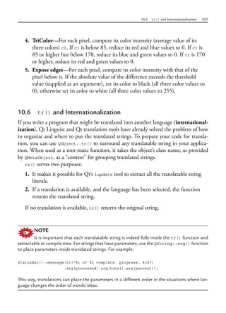 10.6 tr() and Internationalization 351
4. TriColor—For each pixel, compute its color intensity (average value of its
three colors) ci. If ci is below 85, reduce its red and blue values to 0. If ci is
85 or higher but below 170, reduce its blue and green values to 0. If ci is 170
or higher, reduce its red and green values to 0.
5. Expose edges—For each pixel, compare its color insensity with that of the
pixel below it. If the absolute value of the difference exceeds the threshold
value (supplied as an argument), set its color to black (all three color values to
0); otherwise set its color to white (all three color values to 255).
10.6 tr() and Internationalization
If you write a program that might be translated into another language (international-
ization), Qt Linguist and Qt translation tools have already solved the problem of how
to organize and where to put the translated strings. To prepare your code for transla-
tion, you can use QObject::tr() to surround any translatable string in your applica-
tion. When used as a non-static function, it takes the object’s class name, as provided
by QMetaObject, as a “context” for grouping translated strings.
tr() serves two purposes:
1. It makes it possible for Qt’s lupdate tool to extract all the translatable string
literals.
2. If a translation is available, and the language has been selected, the function
returns the translated string.
If no translation is available, tr() returns the original string.
NOTE
It is important that each translatable string is indeed fully inside the tr() function and
extractable at compile time. For strings that have parameters, use the QString::arg() function
to place parameters inside translated strings. For example:
statusBar()->message(tr("%1 of %2 complete. progress: %3%")
.arg(processed).arg(total).arg(percent));
This way, translations can place the parameters in a different order in the situations where lan-
guage changes the order of words/ideas.
 