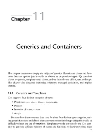 355
11
Generics and Containers
This chapter covers more deeply the subject of generics. Generics are classes and func-
tions that can operate just as easily on objects as on primitive types. Qt container
classes are generic, template-based classes, and we show the use of lists, sets, and maps.
This chapter also discusses overloaded operators, managed containers, and implicit
sharing.
11.1 Generics and Templates
C++ supports four distinct categories of types:
• Primitives: int, char, float, double, etc.
• Pointers
• Instances of class/struct
• Arrays
Because there is no common base type for these four distinct type categories, writ-
ing generic functions and classes that can operate on multiple type categories would be
difficult without the use of templates. Templates provide a means for the C++ com-
piler to generate different versions of classes and functions with parameterized types
 