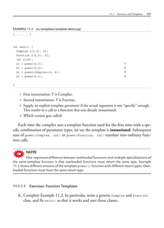 11.1 Generics and Templates 357
EXAMPLE 11.2 src/templates/template-demo.cpp
[ . . . . ]
int main() {
Complex z(3,4), z1;
Fraction f(5,6), f1;
int n(19);
z1 = power(z,3); 1
f1 = power(f,4); 2
z1 = power<Complex>(n, 4); 3
z1 = power(n,5); 4
}
1 First instantiation: T is Complex.
2 Second instantiation: T is Fraction.
3 Supply an explicit template parameter if the actual argument is not “specific” enough.
This results in a call to a function that was already instantiated.
4 Which version gets called?
Each time the compiler sees a template function used for the first time with a spe-
cific combination of parameter types, we say the template is instantiated. Subsequent
uses of power(Complex, int) or power(Fraction, int) translate into ordinary func-
tion calls.
NOTE
One important difference between overloaded functions and multiple specializations of
the same template function is that overloaded functions must return the same type. Example
11.2 shows different versions of the template power() function with different return types. Over-
loaded functions must have the same return type.
11.1.1.1 Exercises: Function Templates
1. Complete Example 11.2. In particular, write a generic Complex and Fraction
class, and fix main() so that it works and uses those classes.
 