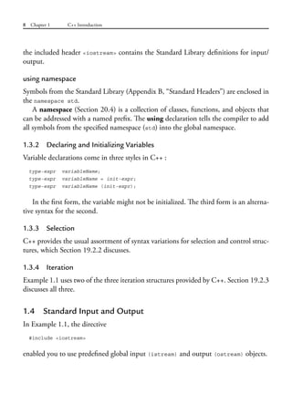 8 Chapter 1 C++ Introduction
the included header <iostream> contains the Standard Library definitions for input/
output.
using namespace
Symbols from the Standard Library (Appendix B, “Standard Headers”) are enclosed in
the namespace std.
A namespace (Section 20.4) is a collection of classes, functions, and objects that
can be addressed with a named prefix. The using declaration tells the compiler to add
all symbols from the specified namespace (std) into the global namespace.
1.3.2 Declaring and Initializing Variables
Variable declarations come in three styles in C++ :
type-expr variableName;
type-expr variableName = init-expr;
type-expr variableName (init-expr);
In the first form, the variable might not be initialized. The third form is an alterna-
tive syntax for the second.
1.3.3 Selection
C++ provides the usual assortment of syntax variations for selection and control struc-
tures, which Section 19.2.2 discusses.
1.3.4 Iteration
Example 1.1 uses two of the three iteration structures provided by C++. Section 19.2.3
discusses all three.
1.4 Standard Input and Output
In Example 1.1, the directive
#include <iostream>
enabled you to use predefined global input (istream) and output (ostream) objects.
 