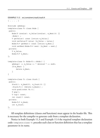 11.1 Generics and Templates 359
EXAMPLE 11.3 src/containers/stack/stack.h
[ . . . . ]
#include <QDebug>
template<class T> class Node {
public:
Node(T invalue): m_Value(invalue), m_Next(0) {}
~Node() ;
T getValue() const {return m_Value;}
void setValue(T value) {m_Value = value;}
Node<T>* getNext() const {return m_Next;}
void setNext(Node<T>* next) {m_Next = next;}
private:
T m_Value;
Node<T>* m_Next;
};
template<class T> Node<T>::~Node() {
qDebug() << m_Value << " deleted " << endl;
if(m_Next) {
delete m_Next;
}
}
template<class T> class Stack {
public:
Stack(): m_Head(0), m_Count(0) {}
~Stack<T>() {delete m_Head;} ;
void push(const T& t);
T pop();
T top() const;
int count() const;
private:
Node<T>* m_Head;
int m_Count;
};
All template definitions (classes and functions) must appear in the header file. This
is necessary for the compiler to generate code from a template declaration.
Notice in both Example 11.3 and Example 11.4 the required template declaration
code: template<class T> precedes each class or function definition that has a template
parameter in its name.
 