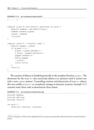 360 Chapter 11 Generics and Containers
EXAMPLE 11.4 src/containers/stack/stack.h
[ . . . . ]
template <class T> void Stack<T>::push(const T& value) {
Node<T>* newNode = new Node<T>(value);
newNode->setNext(m_Head);
m_Head = newNode;
++m_Count;
}
template <class T> T Stack<T>::pop() {
Node<T>* popped = m_Head;
if (m_Head != 0) {
m_Head = m_Head->getNext();
T retval = popped->getValue();
popped->setNext(0);
delete popped;
--m_Count;
return retval;
}
return 0;
}
The creation of objects is handled generically in the template function, push(). The
destructor for the Node<T> class recursively deletes Node pointers until it reaches one
with a zero m_Next pointer.1
Controlling creation and destruction of Node<T> objects
this way enables Stack<T> to completely manage its dynamic memory. Example 11.5
contains some client code to demonstrate these classes.
EXAMPLE 11.5 src/containers/stack/main.cpp
#include <QDebug>
#include <QString>
#include "stack.h"
int main() {
Stack<int> intstack1, intstack2;
1
This is a consequence of the fact that calling delete on a pointer automatically invokes the destructor associated with that
pointer.
 