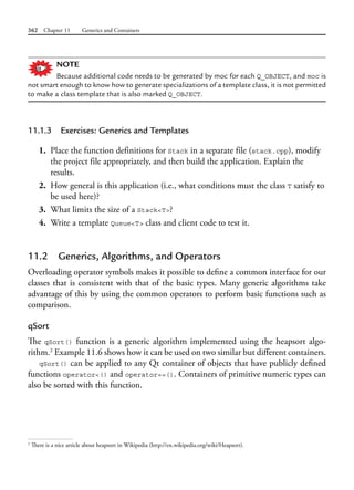 362 Chapter 11 Generics and Containers
NOTE
Because additional code needs to be generated by moc for each Q_OBJECT, and moc is
not smart enough to know how to generate specializations of a template class, it is not permitted
to make a class template that is also marked Q_OBJECT.
11.1.3 Exercises: Generics and Templates
1. Place the function definitions for Stack in a separate file (stack.cpp), modify
the project file appropriately, and then build the application. Explain the
results.
2. How general is this application (i.e., what conditions must the class T satisfy to
be used here)?
3. What limits the size of a Stack<T>?
4. Write a template Queue<T> class and client code to test it.
11.2 Generics, Algorithms, and Operators
Overloading operator symbols makes it possible to define a common interface for our
classes that is consistent with that of the basic types. Many generic algorithms take
advantage of this by using the common operators to perform basic functions such as
comparison.
qSort
The qSort() function is a generic algorithm implemented using the heapsort algo-
rithm.2
Example 11.6 shows how it can be used on two similar but different containers.
qSort() can be applied to any Qt container of objects that have publicly defined
functions operator<() and operator==(). Containers of primitive numeric types can
also be sorted with this function.
2
There is a nice article about heapsort in Wikipedia (http://en.wikipedia.org/wiki/Heapsort).
 