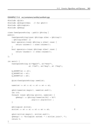 11.2 Generics, Algorithms, and Operators 363
EXAMPLE 11.6 src/containers/sortlist/sortlist4.cpp
#include <QList>
#include <QtAlgorithms> // for qSort()
#include <QStringList>
#include <QDebug>
class CaseIgnoreString : public QString {
public:
CaseIgnoreString(const QString& other = QString())
: QString(other) {}
bool operator<(const QString & other) const {
return toLower() < other.toLower();
}
bool operator==(const QString& other) const {
return toLower() == other.toLower();
}
};
int main() {
CaseIgnoreString s1("Apple"), s2("bear"),
s3 ("CaT"), s4("dog"), s5 ("Dog");
Q_ASSERT(s4 == s5);
Q_ASSERT(s2 < s3);
Q_ASSERT(s3 < s4);
QList<CaseIgnoreString> namelist;
namelist << s5 << s1 << s3 << s4 << s2; 1
qSort(namelist.begin(), namelist.end());
int i=0;
foreach (const QString &stritr, namelist) {
qDebug() << QString("namelist[%1] = %2")
.arg(i++).arg(stritr) ;
}
QStringList strlist;
strlist << s5 << s1 << s3 << s4 << s2; 2
qSort(strlist.begin(), strlist.end());
qDebug() << "StringList sorted: " + strlist.join(", ");
return 0;
}
 