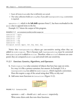 364 Chapter 11 Generics and Containers
1 Insert all items in an order that is definitely not sorted.
2 The value collection holds QString but, if you add CaseIgnoreString, a conversion
is required.
operator<<(), which is the left shift operator from C, has been overloaded in the
QList class to append items to the list.
Example 11.7 shows the output of this program.
EXAMPLE 11.7 src/containers/sortlist/sortlist-output.txt
namelist[0] = Apple
namelist[1] = bear
namelist[2] = CaT
namelist[3] = dog
namelist[4] = Dog
StringList sorted: Apple, CaT, Dog, bear, dog
Notice that CaseIgnoreString objects get case-sensitive sorting when they are
added to a QStringList. This is because each CaseIgnoreString must be converted
into a QString as it is added to strlist. Therefore, when strlist’s elements are com-
pared, they are compared as QStrings and sorted with case sensitivity.
11.2.1 Exercises: Generics, Algorithms, and Operators
1. A QStringList is a value container of objects that have lazy copy-on-write.
In a way, it is like a pointer-container, but smarter. In Example 11.6, a
CaseIgnoreString was added to a QStringList, which required a conversion.
Does this require a copy of the actual string data? Why or why not?
2. Add some more functions to ContactList (Figure 11.2).
FIGURE 11.2 ContactList UML
operators += and -= should add() and remove() respectively.
Write some client-code that tests these functions.
 