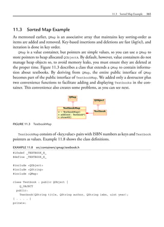 11.3 Sorted Map Example 365
11.3 Sorted Map Example
As mentoned earlier, QMap is an associative array that maintains key sorting-order as
items are added and removed. Key-based insertions and deletions are fast (log(n)), and
iteration is done in key order.
QMap is a value container, but pointers are simple values, so you can use a QMap to
store pointers to heap allocated QObjects. By default, however, value containers do not
manage heap objects so, to avoid memory leaks, you must ensure they are deleted at
the proper time. Figure 11.3 describes a class that extends a QMap to contain informa-
tion about textbooks. By deriving from QMap, the entire public interface of QMap
becomes part of the public interface of TextbookMap. We added only a destructor plus
two convenience functions to facilitate adding and displaying Textbooks in the con-
tainer. This convenience also creates some problems, as you can see next.
FIGURE 11.3 TextbookMap
TextbookMap consists of <key,value> pairs with ISBN numbers as keys and Textbook
pointers as values. Example 11.8 shows the class definitions.
EXAMPLE 11.8 src/containers/qmap/textbook.h
#ifndef _TEXTBOOK_H_
#define _TEXTBOOK_H_
#include <QObject>
#include <QString>
#include <QMap>
class Textbook : public QObject {
Q_OBJECT
public:
Textbook(QString title, QString author, QString isbn, uint year);
[ . . . . ]
private:
 