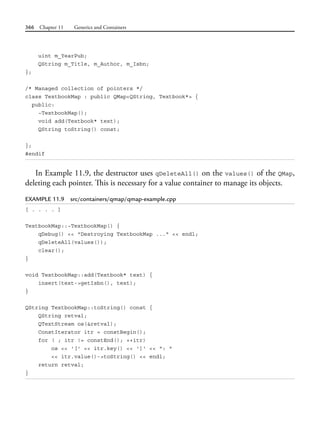 366 Chapter 11 Generics and Containers
uint m_YearPub;
QString m_Title, m_Author, m_Isbn;
};
/* Managed collection of pointers */
class TextbookMap : public QMap<QString, Textbook*> {
public:
~TextbookMap();
void add(Textbook* text);
QString toString() const;
};
#endif
In Example 11.9, the destructor uses qDeleteAll() on the values() of the QMap,
deleting each pointer. This is necessary for a value container to manage its objects.
EXAMPLE 11.9 src/containers/qmap/qmap-example.cpp
[ . . . . ]
TextbookMap::~TextbookMap() {
qDebug() << "Destroying TextbookMap ..." << endl;
qDeleteAll(values());
clear();
}
void TextbookMap::add(Textbook* text) {
insert(text->getIsbn(), text);
}
QString TextbookMap::toString() const {
QString retval;
QTextStream os(&retval);
ConstIterator itr = constBegin();
for ( ; itr != constEnd(); ++itr)
os << '[' << itr.key() << ']' << ": "
<< itr.value()->toString() << endl;
return retval;
}
 