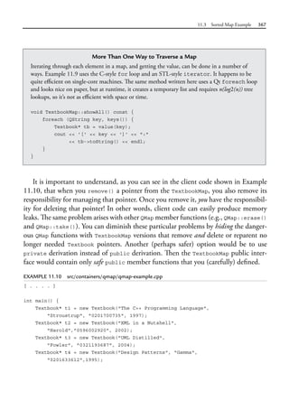 11.3 Sorted Map Example 367
It is important to understand, as you can see in the client code shown in Example
11.10, that when you remove() a pointer from the TextbookMap, you also remove its
responsibility for managing that pointer. Once you remove it, you have the responsibil-
ity for deleting that pointer! In other words, client code can easily produce memory
leaks. The same problem arises with other QMap member functions (e.g., QMap::erase()
and QMap::take()). You can diminish these particular problems by hiding the danger-
ous QMap functions with TextbookMap versions that remove and delete or reparent no
longer needed Textbook pointers. Another (perhaps safer) option would be to use
private derivation instead of public derivation. Then the TextbookMap public inter-
face would contain only safe public member functions that you (carefully) defined.
EXAMPLE 11.10 src/containers/qmap/qmap-example.cpp
[ . . . . ]
int main() {
Textbook* t1 = new Textbook("The C++ Programming Language",
"Stroustrup", "0201700735", 1997);
Textbook* t2 = new Textbook("XML in a Nutshell",
"Harold","0596002920", 2002);
Textbook* t3 = new Textbook("UML Distilled",
"Fowler", "0321193687", 2004);
Textbook* t4 = new Textbook("Design Patterns", "Gamma",
"0201633612",1995);
More Than One Way to Traverse a Map
Iterating through each element in a map, and getting the value, can be done in a number of
ways. Example 11.9 uses the C-style for loop and an STL-style iterator. It happens to be
quite efficient on single-core machines. The same method written here uses a Qt foreach loop
and looks nice on paper, but at runtime, it creates a temporary list and requires n(log2(n)) tree
lookups, so it’s not as efficient with space or time.
void TextbookMap::showAll() const {
foreach (QString key, keys()) {
Textbook* tb = value(key);
cout << '[' << key << ']' << ":"
<< tb->toString() << endl;
}
}
 