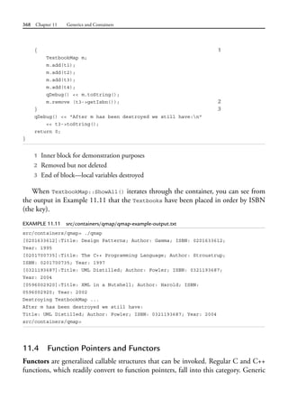 368 Chapter 11 Generics and Containers
{ 1
TextbookMap m;
m.add(t1);
m.add(t2);
m.add(t3);
m.add(t4);
qDebug() << m.toString();
m.remove (t3->getIsbn()); 2
} 3
qDebug() << "After m has been destroyed we still have:n"
<< t3->toString();
return 0;
}
1 Inner block for demonstration purposes
2 Removed but not deleted
3 End of block—local variables destroyed
When TextbookMap::ShowAll() iterates through the container, you can see from
the output in Example 11.11 that the Textbooks have been placed in order by ISBN
(the key).
EXAMPLE 11.11 src/containers/qmap/qmap-example-output.txt
src/containers/qmap> ./qmap
[0201633612]:Title: Design Patterns; Author: Gamma; ISBN: 0201633612;
Year: 1995
[0201700735]:Title: The C++ Programming Language; Author: Stroustrup;
ISBN: 0201700735; Year: 1997
[0321193687]:Title: UML Distilled; Author: Fowler; ISBN: 0321193687;
Year: 2004
[0596002920]:Title: XML in a Nutshell; Author: Harold; ISBN:
0596002920; Year: 2002
Destroying TextbookMap ...
After m has been destroyed we still have:
Title: UML Distilled; Author: Fowler; ISBN: 0321193687; Year: 2004
src/containers/qmap>
11.4 Function Pointers and Functors
Functors are generalized callable structures that can be invoked. Regular C and C++
functions, which readily convert to function pointers, fall into this category. Generic
 