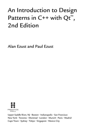 An Introduction to Design
Patterns in C++ with Qt™
,
2nd Edition
Alan Ezust and Paul Ezust
Upper Saddle River, NJ • Boston • Indianapolis • San Francisco
New York • Toronto • Montreal • London • Munich • Paris • Madrid
Cape Town • Sydney • Tokyo • Singapore • Mexico City
 