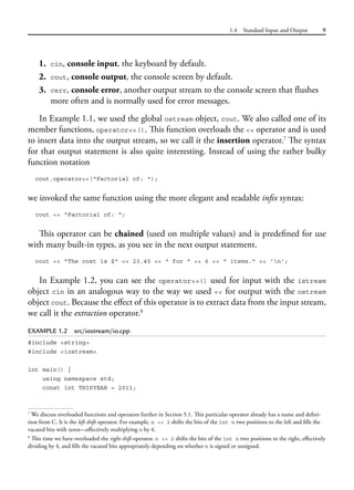 1.4 Standard Input and Output 9
1. cin, console input, the keyboard by default.
2. cout, console output, the console screen by default.
3. cerr, console error, another output stream to the console screen that flushes
more often and is normally used for error messages.
In Example 1.1, we used the global ostream object, cout. We also called one of its
member functions, operator<<(). This function overloads the << operator and is used
to insert data into the output stream, so we call it the insertion operator.7
The syntax
for that output statement is also quite interesting. Instead of using the rather bulky
function notation
cout.operator<<("Factorial of: ");
we invoked the same function using the more elegant and readable infix syntax:
cout << "Factorial of: ";
This operator can be chained (used on multiple values) and is predefined for use
with many built-in types, as you see in the next output statement.
cout << "The cost is $" << 23.45 << " for " << 6 << " items." << 'n';
In Example 1.2, you can see the operator>>() used for input with the istream
object cin in an analogous way to the way we used << for output with the ostream
object cout. Because the effect of this operator is to extract data from the input stream,
we call it the extraction operator.8
EXAMPLE 1.2 src/iostream/io.cpp
#include <string>
#include <iostream>
int main() {
using namespace std;
const int THISYEAR = 2011;
7
We discuss overloaded functions and operators further in Section 5.1. This particular operator already has a name and defini-
tion from C. It is the left shift operator. For example, n << 2 shifts the bits of the int n two positions to the left and fills the
vacated bits with zeros—effectively multiplying n by 4.
8
This time we have overloaded the right shift operator. n >> 2 shifts the bits of the int n two positions to the right, effectively
dividing by 4, and fills the vacated bits appropriately depending on whether n is signed or unsigned.
 