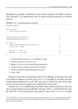 11.4 Function Pointers and Functors 369
algorithms are typically overloaded to accept various categories of callables as param-
eters. Example 11.12 demonstrates how to invoke functions indirectly via function
pointers.
EXAMPLE 11.12 src/functors/pointers/main.cpp
#include <QtGui>
QString name() {
return QString("Alan");
}
typedef QString (*funcPtr)(); 1
Q_DECLARE_METATYPE(funcPtr); 2
int main() {
qRegisterMetaType<funcPtr>("funcPtr"); 3
funcPtr ptr = name; 4
QString v = (*ptr)(); 5
qDebug() << v << endl; 6
}
1 A function that returns QString and takes no args.
2 Declare, so we can use in QVariant.
3 Register, so we can use in queued signal parameters.
4 Function names evaluate to pointers to functions.
5 Invoke a method by dereferencing function ptr.
6 Prints “Alan”
Pointers to functions are frequently used in C for callbacks, or functions that need
to be called in response to certain events. In C++, it is possible to use object-oriented,
template-based mechanisms as well. This way, you can specify the types of the argu-
ments and return type at compile-time, making their use type-safe.
A functor in C++ is a callable object that behaves like a function pointer, in the sense
that it can be dereferenced and called like a function. The C++ standard libs that com-
ply with TR13
or later provide base class types for these in the <functional> header
3
C++ Technical Report 1 (TR1) is a draft document containing proposed additions to the C++ Standard Library that are likely
to be included in the next official standard. See this Wikipedia article [http://en.wikipedia.org/wiki/C%2B%2B_Technical_
Report_1] for more information.
 