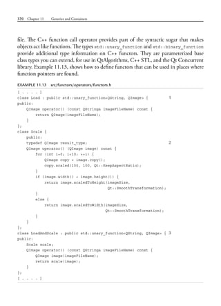 370 Chapter 11 Generics and Containers
file. The C++ function call operator provides part of the syntactic sugar that makes
objects act like functions. The types std::unary_function and std::binary_function
provide additional type information on C++ functors. They are parameterized base
class types you can extend, for use in QtAlgorithms, C++ STL, and the Qt Concurrent
library. Example 11.13, shows how to define functors that can be used in places where
function pointers are found.
EXAMPLE 11.13 src/functors/operators/functors.h
[ . . . . ]
class Load : public std::unary_function<QString, QImage> { 1
public:
QImage operator() (const QString& imageFileName) const {
return QImage(imageFileName);
}
};
class Scale {
public:
typedef QImage result_type; 2
QImage operator() (QImage image) const {
for (int i=0; i<10; ++i) {
QImage copy = image.copy();
copy.scaled(100, 100, Qt::KeepAspectRatio);
}
if (image.width() < image.height()) {
return image.scaledToHeight(imageSize,
Qt::SmoothTransformation);
}
else {
return image.scaledToWidth(imageSize,
Qt::SmoothTransformation);
}
}
};
class LoadAndScale : public std::unary_function<QString, QImage> { 3
public:
Scale scale;
QImage operator() (const QString& imageFileName) const {
QImage image(imageFileName);
return scale(image);
}
};
[ . . . . ]
 