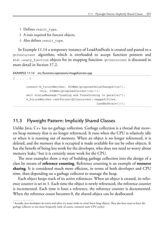 11.5 Flyweight Pattern: Implicitly Shared Classes 371
1 Defines result_type.
2 A trait required for functor objects.
3 Also defines result_type.
In Example 11.14 a temporary instance of LoadAndScale is created and passed to a
QtConcurrent algorithm, which is overloaded to accept function pointers and
std::unary_function objects for its mapping function. QtConcurrent is discussed in
more detail in Section 17.2.
EXAMPLE 11.14 src/functors/operators/imagefunctor.cpp
[ . . . . ]
connect(m_futureWatcher, SIGNAL(progressValueChanged(int)),
this, SIGNAL(progressCurrent(int)));
emit statusMessage("Loading and Transforming in parallel");
m_futureWatcher->setFuture(QtConcurrent::mapped(files,
LoadAndScale()));
11.5 Flyweight Pattern: Implicitly Shared Classes
Unlike Java, C++ has no garbage collection. Garbage collection is a thread that recov-
ers heap memory that is no longer referenced. It runs when the CPU is relatively idle
or when it is running out of memory. When an object is no longer referenced, it is
deleted, and the memory that it occupied is made available for use by other objects. It
has the benefit of being less work for the developer, who does not need to worry about
memory leaks,4
but it is certainly more work for the CPU.
The next examples show a way of building garbage collection into the design of a
class by means of reference counting. Reference counting is an example of resource
sharing. It is considered much more efficient, in terms of both developer and CPU
time, than depending on a garbage collector to manage the heap.
Each object keeps track of its active references. When an object is created, its refer-
ence counter is set to 1. Each time the object is newly referenced, the reference counter
is incremented. Each time it loses a reference, the reference counter is decremented.
When the reference count becomes 0, the shared object can be deallocated.
4
Actually, Java developers do worry and often try many tricks to create fewer heap objects. They also have ways to force the
garbage collector to run more frequently (and, of course, consume more CPU cycles).
 