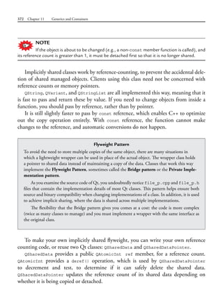 372 Chapter 11 Generics and Containers
NOTE
If the object is about to be changed (e.g., a non-const member function is called), and
its reference count is greater than 1, it must be detached first so that it is no longer shared.
Implicitly shared classes work by reference-counting, to prevent the accidental dele-
tion of shared managed objects. Clients using this class need not be concerned with
reference counts or memory pointers.
QString, QVariant, and QStringList are all implemented this way, meaning that it
is fast to pass and return these by value. If you need to change objects from inside a
function, you should pass by reference, rather than by pointer.
It is still slightly faster to pass by const reference, which enables C++ to optimize
out the copy operation entirely. With const reference, the function cannot make
changes to the reference, and automatic conversions do not happen.
Flyweight Pattern
To avoid the need to store multiple copies of the same object, there are many situations in
which a lightweight wrapper can be used in place of the actual object. The wrapper class holds
a pointer to shared data instead of maintaining a copy of the data. Classes that work this way
implement the Flyweight Pattern, sometimes called the Bridge pattern or the Private Imple-
mentation pattern.
As you examine the source code of Qt, you undoubtedly notice file_p.cpp and file_p.h
files that contain the implementation details of most Qt classes. This pattern helps ensure both
source and binary compatibility when changing implementations of a class. In addition, it is used
to achieve implicit sharing, where the data is shared across multiple implementations.
The flexibility that the Bridge pattern gives you comes at a cost: the code is more complex
(twice as many classes to manage) and you must implement a wrapper with the same interface as
the original class.
To make your own implicitly shared flyweight, you can write your own reference
counting code, or reuse two Qt classes: QSharedData and QSharedDataPointer.
QSharedData provides a public QAtomicInt ref member, for a reference count.
QAtomicInt provides a deref() operation, which is used by QSharedDataPointer
to  decrement and test, to determine if it can safely delete the shared data.
QSharedDataPointer updates the reference count of its shared data depending on
whether it is being copied or detached.
 