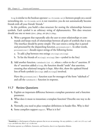 376 Chapter 11 Generics and Containers
frop is similar to the boolean operator is-friends-with between people on a social
networking site. is-friends-with is not transitive; you do not automatically become
friends with all your friends’ friends.5
In this problem, you build a data structure for storing the relationships between
symbols. Each symbol is an arbitrary string of alphanumerics. This data structure
should use one or more QSet, QMap, or QMultiMap.
1. Write a program that repeatedly asks the user to enter relationships or com-
mands and keeps track of relationships between all pairs of symbols that it sees.
The interface should be pretty simple: The user enters a string that is parsed
and processed by the dispatching function, processLine(). In other words,
processLine() should expect strings of the following forms:
a. To add a frop between two strings: string1=string2
b. To list the friends of string1: string1 (no = symbol in the line)
2. Add another function, takeback(int n), where n refers to the nth
assertion. If
the nth
assertion added a frop, the function should “undo” that assertion,
ensuring that relational integrity is kept. After this, show the updated friend
lists of both symbols (string1 and string2) involved.
Have the processLine() function scan for messages of the form “takeback n”
and call the takeback() function in response.
11.7 Review Questions
1. Explain an important difference between a template parameter and a function
parameter.
2. What does it mean to instantiate a template function? Describe one way to do
this.
3. Normally, you need to place template definitions in header files. Why is this?
4. Some compilers support export. What is it for?
5
Transitivity is a third property of boolean operators that we are not assuming—for any symbols s, t, and u in S, if s op t and
t op u are both true, then s op u is also true.
If a boolean operator op is Reflexive, Symmetric, and Transitive, then it is an Equivalence Relation.
 